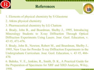 References
LOGO
1. Elements of physical chemistry by S Glasstone
2. Atkins physical chemistry
3. Pharmaceutical chemistry by LG Chattem
4. Brady, John B., and Boardman, Shelby J., 1995, Introducing
Mineralogy Students to X-ray Diffraction Through Optical
Diffraction Experiments Using Lasers. Jour. Geol. Education, v.
43 #5, 471-476.
5. Brady, John B., Newton, Robert M., and Boardman, Shelby J.,
1995, New Uses for Powder X-ray Diffraction Experiments in the
Undergraduate Curriculum. Jour. Geol. Education, v. 43 #5, 466470.
6. Buhrke, V. E., Jenkins, R., Smith, D. K., A Practical Guide for
the Preparation of Specimens for XRF and XRD Analysis, Wiley,
1998.
YOUR SITE HERE

 