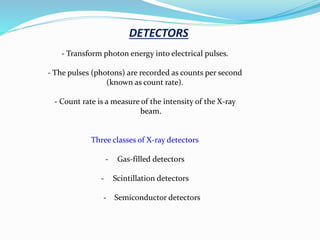DETECTORS
- Transform photon energy into electrical pulses.
- The pulses (photons) are recorded as counts per second
(known as count rate).
- Count rate is a measure of the intensity of the X-ray
beam.
Three classes of X-ray detectors
- Gas-filled detectors
- Scintillation detectors
- Semiconductor detectors
 