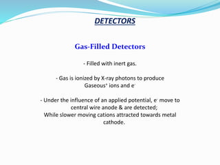 Gas-Filled Detectors
- Filled with inert gas.
- Gas is ionized by X-ray photons to produce
Gaseous+ ions and e-
- Under the influence of an applied potential, e- move to
central wire anode & are detected;
While slower moving cations attracted towards metal
cathode.
DETECTORS
 
