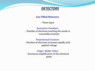 Gas-Filled Detectors
- Three types
Ionization Chambers
- Number of electrons reaching the anode is
reasonably constant.
Proportional Counters
- Number of electrons increases rapidly with
applied voltage.
Geiger Muller Tubes
- Enormous amplification of the electrical
pulse.
DETECTORS
 