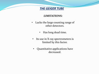 THE GEIGER TUBE
LIMITATIONS:
• Lacks the large counting range of
other detectors.
• Has long dead time.
• Its use in X-ray spectrometers is
limited by this factor.
• Quantitative applications have
decreased.
 