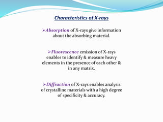 Characteristics of X-rays
Absorption of X-rays give information
about the absorbing material.
Fluorescence emission of X-rays
enables to identify & measure heavy
elements in the presence of each other &
in any matrix.
Diffraction of X-rays enables analysis
of crystalline materials with a high degree
of specificity & accuracy.
 