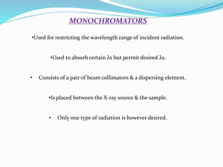 MONOCHROMATORS
•Used for restricting the wavelength range of incident radiation.
•Used to absorb certain λs but permit desired λs.
• Consists of a pair of beam collimators & a dispersing element.
•Is placed between the X-ray source & the sample.
• Only one type of radiation is however desired.
 