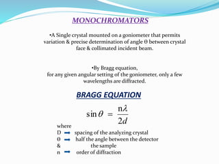 BRAGG EQUATION
where
D spacing of the analyzing crystal
Ө half the angle between the detector
& the sample
n order of diffraction
d2
n
sin

 
MONOCHROMATORS
•A Single crystal mounted on a goniometer that permits
variation & precise determination of angle Ө between crystal
face & collimated incident beam.
•By Bragg equation,
for any given angular setting of the goniometer, only a few
wavelengths are diffracted.
 