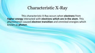 Characteristic X-Ray
This characteristic X-Ray occurs when electrons from
higher energy interacted with electrons which are in the atom. This
phenomenon caused electron transition and emmited energies which
known as photon.
 