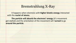 Bremstrahlung X-Ray
It happens when electrons with higher kinetic energy interacted
with the nuclei of atoms.
The particle will absorb the electrons’ energy (it’s movement
got stalled) and the orientation of the movement will turned to go
around the particle.
 