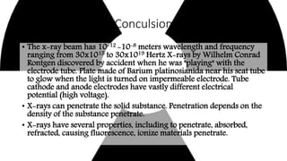 Conculsion
• The x-ray beam has 10-12 -10-8 meters wavelength and frequency
ranging from 30x1015 to 30x1019 Hertz X-rays by Wilhelm Conrad
Rontgen discovered by accident when he was "playing" with the
electrode tube. Plate made of Barium platinosianida near his seat tube
to glow when the light is turned on impermeable electrode. Tube
cathode and anode electrodes have vastly different electrical
potential (high voltage).
• X-rays can penetrate the solid substance. Penetration depends on the
density of the substance penetrate.
• X-rays have several properties, including to penetrate, absorbed,
refracted, causing fluorescence, ionize materials penetrate.
 
