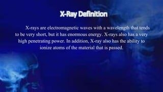 X-Ray Definition
X-rays are electromagnetic waves with a wavelength that tends
to be very short, but it has enormous energy. X-rays also has a very
high penetrating power. In addition, X-ray also has the ability to
ionize atoms of the material that is passed.
 