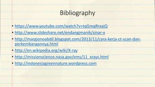 Bibliography
• https://www.youtube.com/watch?v=tqGmqRrxajQ
• http://www.slideshare.net/endangjmanik/sinar-x
• http://margionoabdil.blogspot.com/2013/11/cara-kerja-ct-scan-dan-
perkembangannya.html
• http://en.wikipedia.org/wiki/X-ray
• http://missionscience.nasa.gov/ems/11_xrays.html
• http://indonesiagreennature.wordpress.com
 