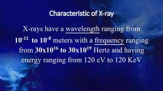 Characteristic of X-ray
X-rays have a wavelength ranging from
10-12 to 10-8 meters with a frequency ranging
from 30x1016 to 30x1019 Hertz and having
energy ranging from 120 eV to 120 KeV
 