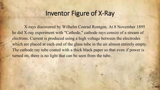 Inventor Figure of X-Ray
X-rays discovered by Wilhelm Conrad Rontgen. At 8 November 1895
he did X-ray experiment with "Cathode," cathode rays consist of a stream of
electrons. Current is produced using a high voltage between the electrodes
which are placed at each end of the glass tube in the air almost entirely empty.
The cathode ray tube coated with a thick black paper so that even if power is
turned on, there is no light that can be seen from the tube.
 