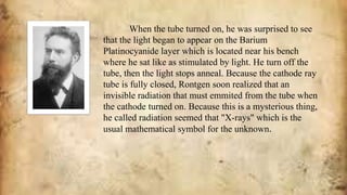 When the tube turned on, he was surprised to see
that the light began to appear on the Barium
Platinocyanide layer which is located near his bench
where he sat like as stimulated by light. He turn off the
tube, then the light stops anneal. Because the cathode ray
tube is fully closed, Rontgen soon realized that an
invisible radiation that must emmited from the tube when
the cathode turned on. Because this is a mysterious thing,
he called radiation seemed that "X-rays" which is the
usual mathematical symbol for the unknown.
 