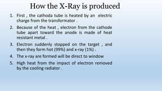 How the X-Ray is produced
1. First , the cathoda tube is heated by an electric
charge from the transformator .
2. Because of the heat , electron from the cathode
tube apart toward the anode is made of heat
resistant metal .
3. Electron suddenly stopped on the target , and
then they form hot (99%) and x-ray (1%) .
4. The x-ray are formed will be direct to window
5. High heat from the impact of electron removed
by the cooling radiator .
 