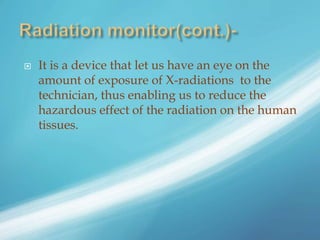  It is a device that let us have an eye on the
amount of exposure of X-radiations to the
technician, thus enabling us to reduce the
hazardous effect of the radiation on the human
tissues.
 