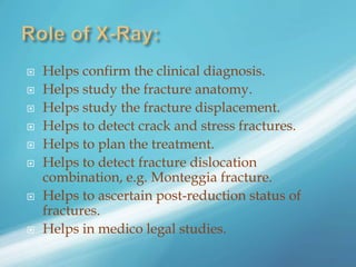  Helps confirm the clinical diagnosis.
 Helps study the fracture anatomy.
 Helps study the fracture displacement.
 Helps to detect crack and stress fractures.
 Helps to plan the treatment.
 Helps to detect fracture dislocation
combination, e.g. Monteggia fracture.
 Helps to ascertain post-reduction status of
fractures.
 Helps in medico legal studies.
 