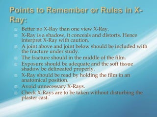  Better no X-Ray than one view X-Ray.
 X-Ray is a shadow, it conceals and distorts. Hence
interpret X-Ray with caution.
 A joint above and joint below should be included with
the fracture under study.
 The fracture should in the middle of the film.
 Exposure should be adequate and the soft tissue
shadow be delineated properly.
 X-Ray should be read by holding the film in an
anatomical position.
 Avoid unnecessary X-Rays.
 Check X-Rays are to be taken without disturbing the
plaster cast.
 