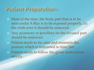  Most of the time, the body part that is to be
seen under X-Ray is to be exposed properly, i.e.
the cloth over it should be removed.
 Any accessory or jewellery on the focused part
should be removed.
 Patient needs to be calm and maintain the
posture which is instructed to him/her.
 Patient needs to follow the given instructions
strictly.
 