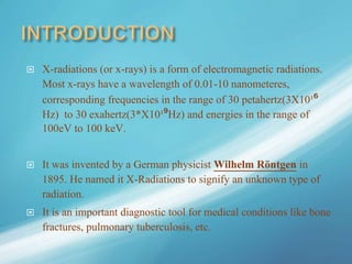  X-radiations (or x-rays) is a form of electromagnetic radiations.
Most x-rays have a wavelength of 0.01-10 nanometeres,
corresponding frequencies in the range of 30 petahertz(3X10¹⁶
Hz) to 30 exahertz(3*X10¹⁹Hz) and energies in the range of
100eV to 100 keV.
 It was invented by a German physicist Wilhelm Röntgen in
1895. He named it X-Radiations to signify an unknown type of
radiation.
 It is an important diagnostic tool for medical conditions like bone
fractures, pulmonary tuberculosis, etc.
 