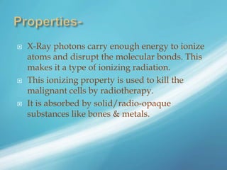  X-Ray photons carry enough energy to ionize
atoms and disrupt the molecular bonds. This
makes it a type of ionizing radiation.
 This ionizing property is used to kill the
malignant cells by radiotherapy.
 It is absorbed by solid/radio-opaque
substances like bones & metals.
 