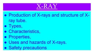 X-RAY
● Production of X-rays and structure of X-
ray tube.
● Types,
● Characteristics,
● Properties,
● Uses and hazards of X-rays.
● Safety precautions
 