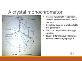 A crystal monochromator
• A useful wavelength range from a
crystal is determined by its lattice
spacing d
• Crystal is placed on a rotating table
or a goniometer
• Works on the principle of Bragg’s
equation
• Rays of different wavelengths can
be collected by varying angle θ.
 