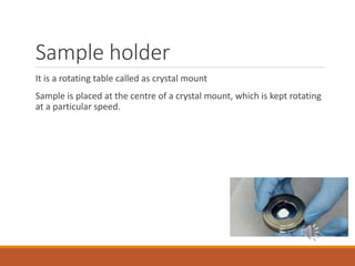 Sample holder
It is a rotating table called as crystal mount
Sample is placed at the centre of a crystal mount, which is kept rotating
at a particular speed.
 