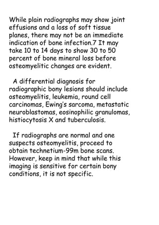While plain radiographs may show joint
effusions and a loss of soft tissue
planes, there may not be an immediate
indication of bone infection.7 It may
take 10 to 14 days to show 30 to 50
percent of bone mineral loss before
osteomyelitic changes are evident.
A differential diagnosis for
radiographic bony lesions should include
osteomyelitis, leukemia, round cell
carcinomas, Ewing’s sarcoma, metastatic
neuroblastomas, eosinophilic granulomas,
histiocytosis X and tuberculosis.
If radiographs are normal and one
suspects osteomyelitis, proceed to
obtain technetium-99m bone scans.
However, keep in mind that while this
imaging is sensitive for certain bony
conditions, it is not specific.
 