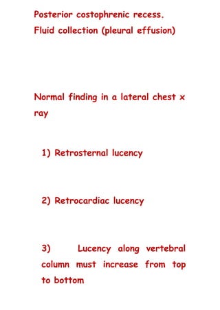 Posterior costophrenic recess.
Fluid collection (pleural effusion)
Normal finding in a lateral chest x
ray
1) Retrosternal lucency
2) Retrocardiac lucency
3) Lucency along vertebral
column must increase from top
to bottom
 