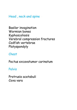 Head , neck and spine
Basilar invagination
Wormian bones
Kyphoscoliosis
Verebral compression fractures
Codfish vertebrae
Platyspondyly
Chest
Pectus excavatumor carinatum
Pelvis
Protrusio acetabuli
Coxa vara
 