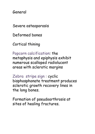 General
Severe osteoporosis
Deformed bones
Cortical thining
Popcorn calcification: the
metaphysis and epiphysis exhibit
numerous scalloped radiolucent
areas with sclerotic margins
Zebra stripe sign : cyclic
bisphosphonate treatment produces
sclerotic growth recovery lines in
the long bones.
Formation of pseudoarthrosis at
sites of healing fractures.
 