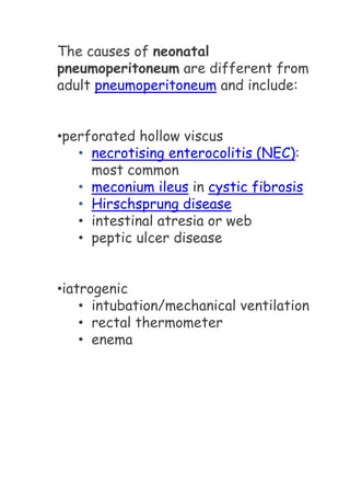 The causes of neonatal
pneumoperitoneum are different from
adult pneumoperitoneum and include:
•perforated hollow viscus
• necrotising enterocolitis (NEC):
most common
• meconium ileus in cystic fibrosis
• Hirschsprung disease
• intestinal atresia or web
• peptic ulcer disease
•iatrogenic
• intubation/mechanical ventilation
• rectal thermometer
• enema
 