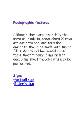 Radiographic features
Although these are essentially the
same as in adults, erect chest X-rays
are not obtained, and thus the
diagnosis should be made with supine
films. Additional horizontal cross
table shoot through films or left
decubitus shoot though films may be
performed.
Signs
•football sign
•Rigler's sign
 