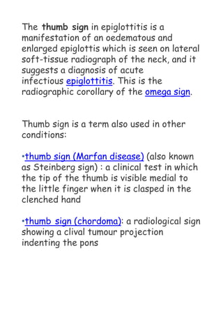 The thumb sign in epiglottitis is a
manifestation of an oedematous and
enlarged epiglottis which is seen on lateral
soft-tissue radiograph of the neck, and it
suggests a diagnosis of acute
infectious epiglottitis. This is the
radiographic corollary of the omega sign.
Thumb sign is a term also used in other
conditions:
•thumb sign (Marfan disease) (also known
as Steinberg sign) : a clinical test in which
the tip of the thumb is visible medial to
the little finger when it is clasped in the
clenched hand
•thumb sign (chordoma): a radiological sign
showing a clival tumour projection
indenting the pons
 