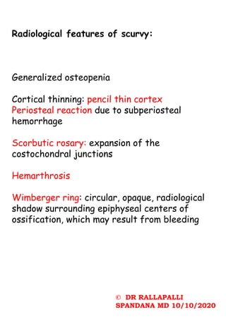 © DR RALLAPALLI
SPANDANA MD 10/10/2020
Radiological features of scurvy:
Generalized osteopenia
Cortical thinning: pencil thin cortex
Periosteal reaction due to subperiosteal
hemorrhage
Scorbutic rosary: expansion of the
costochondral junctions
Hemarthrosis
Wimberger ring: circular, opaque, radiological
shadow surrounding epiphyseal centers of
ossification, which may result from bleeding
 