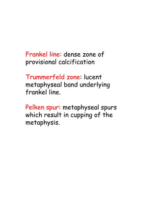 Frankel line: dense zone of
provisional calcification
Trummerfeld zone: lucent
metaphyseal band underlying
frankel line.
Pelken spur: metaphyseal spurs
which result in cupping of the
metaphysis.
 