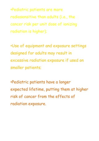 •Pediatric patients are more
radiosensitive than adults (i.e., the
cancer risk per unit dose of ionizing
radiation is higher);
•Use of equipment and exposure settings
designed for adults may result in
excessive radiation exposure if used on
smaller patients;
•Pediatric patients have a longer
expected lifetime, putting them at higher
risk of cancer from the effects of
radiation exposure.
 