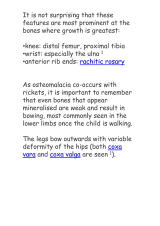 It is not surprising that these
features are most prominent at the
bones where growth is greatest:
•knee: distal femur, proximal tibia
•wrist: especially the ulna 1
•anterior rib ends: rachitic rosary
As osteomalacia co-occurs with
rickets, it is important to remember
that even bones that appear
mineralised are weak and result in
bowing, most commonly seen in the
lower limbs once the child is walking.
The legs bow outwards with variable
deformity of the hips (both coxa
vara and coxa valga are seen 1).
 