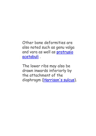 Other bone deformities are
also noted such as genu valga
and vara as well as protrusio
acetabuli .
The lower ribs may also be
drawn inwards inferiorly by
the attachment of the
diaphragm (Harrison's sulcus).
 