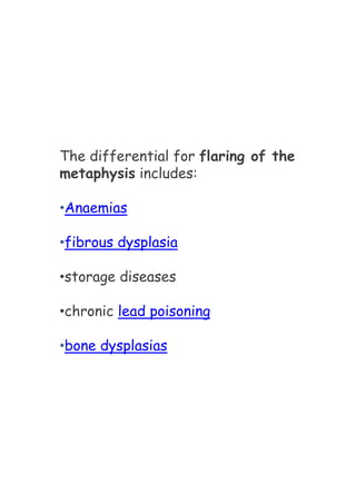 The differential for flaring of the
metaphysis includes:
•Anaemias
•fibrous dysplasia
•storage diseases
•chronic lead poisoning
•bone dysplasias
 