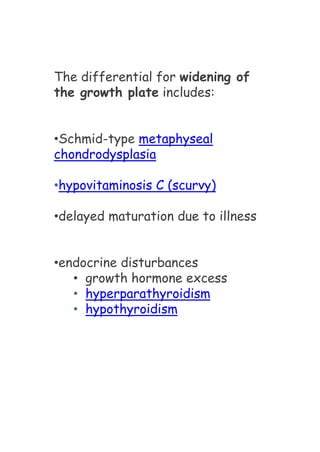 The differential for widening of
the growth plate includes:
•Schmid-type metaphyseal
chondrodysplasia
•hypovitaminosis C (scurvy)
•delayed maturation due to illness
•endocrine disturbances
• growth hormone excess
• hyperparathyroidism
• hypothyroidism
 