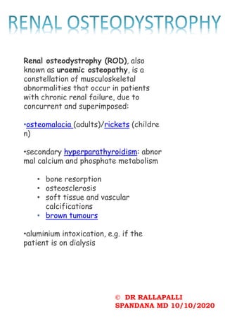 © DR RALLAPALLI
SPANDANA MD 10/10/2020
Renal osteodystrophy (ROD), also
known as uraemic osteopathy, is a
constellation of musculoskeletal
abnormalities that occur in patients
with chronic renal failure, due to
concurrent and superimposed:
•osteomalacia (adults)/rickets (childre
n)
•secondary hyperparathyroidism: abnor
mal calcium and phosphate metabolism
• bone resorption
• osteosclerosis
• soft tissue and vascular
calcifications
• brown tumours
•aluminium intoxication, e.g. if the
patient is on dialysis
 