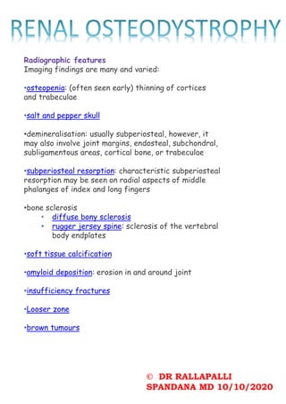 © DR RALLAPALLI
SPANDANA MD 10/10/2020
Radiographic features
Imaging findings are many and varied:
•osteopenia: (often seen early) thinning of cortices
and trabeculae
•salt and pepper skull
•demineralisation: usually subperiosteal, however, it
may also involve joint margins, endosteal, subchondral,
subligamentous areas, cortical bone, or trabeculae
•subperiosteal resorption: characteristic subperiosteal
resorption may be seen on radial aspects of middle
phalanges of index and long fingers
•bone sclerosis
• diffuse bony sclerosis
• rugger jersey spine: sclerosis of the vertebral
body endplates
•soft tissue calcification
•amyloid deposition: erosion in and around joint
•insufficiency fractures
•Looser zone
•brown tumours
 