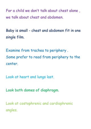 For a child we don’t talk about chest alone ,
we talk about chest and abdomen.
Baby is small - chest and abdomen fit in one
single film.
Examine from trachea to periphery .
Some prefer to read from periphery to the
center.
Look at heart and lungs last.
Look both domes of diaphragm.
Look at costophrenic and cardiophrenic
angles.
 