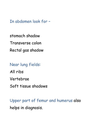 In abdomen look for –
stomach shadow
Transverse colon
Rectal gas shadow
Near lung fields:
All ribs
Vertebrae
Soft tissue shadows
Upper part of femur and humerus also
helps in diagnosis.
 