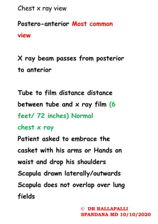 Chest x ray view
Postero-anterior Most common
view
X ray beam passes from posterior
to anterior
Tube to film distance distance
between tube and x ray film (6
feet/ 72 inches) Normal
chest x ray
Patient asked to embrace the
casket with his arms or Hands on
waist and drop his shoulders
Scapula drawn laterally/outwards
Scapula does not overlap over lung
fields
© DR RALLAPALLI
SPANDANA MD 10/10/2020
 