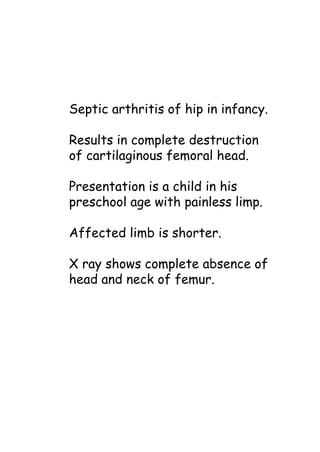 Septic arthritis of hip in infancy.
Results in complete destruction
of cartilaginous femoral head.
Presentation is a child in his
preschool age with painless limp.
Affected limb is shorter.
X ray shows complete absence of
head and neck of femur.
 
