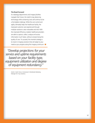 “Develop projections for your
service and uptime requirements
based on your facility type,
equipment utilization and degree
of equipment redundancy.”
The Road Forward
As radiology departments and imaging facilities
navigate their future, the need to tap advancing
technology while containing costs will continue to be
a formidable challenge. While the cost control and
agility ultimately helps the healthcare facility, the
improved customer care experienced through
modular solutions is also noticeable and vital. With
the improved efficiency created, healthcare providers
are able to capture, collect, analyze and access
information much faster, without compromising the
quality of care. To succeed, the smartest strategy is
to invest in imaging solutions that will adapt to your
needs as you progress along the imaging continuum.
Author: Sarah Verna is Carestream’s Worldwide Marketing
Manager for X-ray Solutions.
“Develop projections for your
service and uptime requirements
based on your facility type,
equipment utilization and degree
of equipment redundancy.”
The Road Forward
As radiology departments and imaging facilities
navigate their future, the need to tap advancing
technology while containing costs will continue to be
a formidable challenge. While the cost control and
agility ultimately helps the healthcare facility, the
improved customer care experienced through
modular solutions is also noticeable and vital. With
the improved efficiency created, healthcare providers
are able to capture, collect, analyze and access
information much faster, without compromising the
quality of care. To succeed, the smartest strategy is
to invest in imaging solutions that will adapt to your
needs as you progress along the imaging continuum.
Author: Sarah Verna is Carestream’s Worldwide Marketing
Manager for X-ray Solutions.
10
 