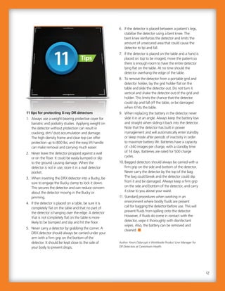 6. If the detector is placed between a patient’s legs,
stabilize the detector using a bent knee. The
bent knee reinforces the detector and limits the
amount of unsecured area that could cause the
detector to tip and fall.
7. If the detector is placed on the table and a hand is
placed on top to be imaged, move the patient so
there is enough room to have the entire detector
lying flat on the table. At no time should the
detector overhang the edge of the table.
8. To remove the detector from a portable grid and
detector holder, lay the grid holder flat on the
table and slide the detector out. Do not turn it
vertical and shake the detector out of the grid and
holder. This limits the chance that the detector
could slip and fall off the table, or be damaged
when it hits the table.
9. When replacing the battery in the detector never
slide it in at an angle. Always keep the battery low
and straight when sliding it back into the detector.
Note that the detector has built in power
management and will automatically enter standby
or sleep mode after periods of inactivity in order
to maximize battery life. Batteries have a capacity
of ~340 images per charge, with a standby time
of 14 days. Batteries are rated for 500 charge
cycles.
10. Bagged detectors should always be carried with a
firm grip on the side and bottom of the detector.
Never carry the detector by the top of the bag.
The bag could break and the detector could slip
from it and be damaged. Always keep a firm grip
on the side and bottom of the detector, and carry
it close to you above your waist.
11. Standard procedures when working in an
environment where bodily fluids are present
call for bagging the detector before use. This will
prevent fluids from spilling onto the detector.
However, if fluids do come in contact with the
detector, wipe it thoroughly with disinfectant
wipes. Also, the battery can be removed and
cleaned.
Author: Kevin Odorczyk is Worldwide Product Line Manager for
DR Detectors at Carestream Health.
11 tips for protecting X-ray DR detectors
1. Always use a weight-bearing protective cover for
bariatric and podiatry studies. Applying weight on
the detector without protection can result in
cracking, dirt / dust accumulation and damage.
The high-density frame and clear top can offer
protection up to 800 lbs; and the easy lift handle
can make removal and carrying much easier.
2. Never leave the detector propped against a wall
or on the floor. It could be easily bumped or slip
to the ground causing damage. When the
detector is not in use, store it in a wall detector
pocket.
3. When inserting the DRX detector into a Bucky, be
sure to engage the Bucky clamp to lock it down.
This secures the detector and can reduce concern
about the detector moving in the Bucky or
jamming.
4. If the detector is placed on a table, be sure it is
completely flat on the table and that no part of
the detector is hanging over the edge. A detector
that is not completely flat on the table is more
likely to be bumped and slip and hit the floor.
5. Never carry a detector by grabbing the corner. A
DRX detector should always be carried under your
arm with a firm grip on the bottom of the
detector. It should be kept close to the side of
your body to prevent drops.
6. If the detector is placed between a patient’s legs,
stabilize the detector using a bent knee. The
bent knee reinforces the detector and limits the
amount of unsecured area that could cause the
detector to tip and fall.
7. If the detector is placed on the table and a hand is
placed on top to be imaged, move the patient so
there is enough room to have the entire detector
lying flat on the table. At no time should the
detector overhang the edge of the table.
8. To remove the detector from a portable grid and
detector holder, lay the grid holder flat on the
table and slide the detector out. Do not turn it
vertical and shake the detector out of the grid and
holder. This limits the chance that the detector
could slip and fall off the table, or be damaged
when it hits the table.
9. When replacing the battery in the detector never
slide it in at an angle. Always keep the battery low
and straight when sliding it back into the detector.
Note that the detector has built in power
management and will automatically enter standby
or sleep mode after periods of inactivity in order
to maximize battery life. Batteries have a capacity
of ~340 images per charge, with a standby time
of 14 days. Batteries are rated for 500 charge
cycles.
10. Bagged detectors should always be carried with a
firm grip on the side and bottom of the detector.
Never carry the detector by the top of the bag.
The bag could break and the detector could slip
from it and be damaged. Always keep a firm grip
on the side and bottom of the detector, and carry
it close to you above your waist.
11. Standard procedures when working in an
environment where bodily fluids are present
call for bagging the detector before use. This will
prevent fluids from spilling onto the detector.
However, if fluids do come in contact with the
detector, wipe it thoroughly with disinfectant
wipes. Also, the battery can be removed and
cleaned.
Author: Kevin Odorczyk is Worldwide Product Line Manager for
DR Detectors at Carestream Health.
The high-density frame and clear top can offer
protection up to 800 lbs; and the easy lift handle
can make removal and carrying much easier.
2. Never leave the detector propped against a wall
or on the floor. It could be easily bumped or slip
to the ground causing damage. When the
detector is not in use, store it in a wall detector
pocket.
3. When inserting the DRX detector into a Bucky, be
sure to engage the Bucky clamp to lock it down.
This secures the detector and can reduce concern
about the detector moving in the Bucky or
jamming.
4. If the detector is placed on a table, be sure it is
completely flat on the table and that no part of
the detector is hanging over the edge. A detector
that is not completely flat on the table is more
likely to be bumped and slip and hit the floor.
5. Never carry a detector by grabbing the corner. A
DRX detector should always be carried under your
arm with a firm grip on the bottom of the
detector. It should be kept close to the side of
your body to prevent drops.
12
11 tips for protecting X-ray DR detectors
1. Always use a weight-bearing protective cover for
bariatric and podiatry studies. Applying weight on
the detector without protection can result in
cracking, dirt / dust accumulation and damage.
TipsTips
 
