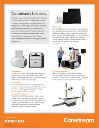 DR Detectors
All of our DR Detectors slide right into your existing equipment
for an affordable upgrade to digital. The CARESTREAM DRX
Plus Detector delivers wireless, sharable design for superior
productivity and faster workflow while the CARESTREAM DRX
Core Detector offers wireless operation at a lower cost.
For the ultimate in economy, consider our new, budget-
friendly CARESTREAM Focus 35C Detector.*
*Pending 510(k) approval.
3D Extremity Imaging
Ideal for orthopaedic practices and small hospitals,
the CARESTREAM OnSight 3D Extremity System reveals
the truth of injuries with true 3D X-ray imaging. Keeping your
imaging revenue in house provides a superb ROI.
Affordable CR
The CARESTREAM Vita Flex CR System is an economical
way for smaller facilities to go digital. Compact design
makes it great for tight spaces. And its affordable price tag
makes this possible on nearly any budget.
Laser Imagers
Carestream’s family of DRYVIEW Laser Imagers provides
advanced medical printing solutions for the entire imaging
chain. They make it easy and affordable to meet your
current needs and build for your future.
Economical X-ray Rooms
The CARESTREAM DRX-Ascend Room offers modular,
scalable future- proof design to protect your investment
for years to come. The CARESTREAM DRX-Evolution Plus
features our modular design to fit your space, workflow
and budget and protect you against technology
obsolescence with its future proof design.
To get the longest life and best performance from your
X-ray equipment, you need a partner who comes at
the issue from every angle – and that’s precisely our
strategy. So we offer budget-conscious solutions that
hold down your acquisition costs. Scalable X-ray
systems to help minimize technology obsolescence.
An affordable orthopaedic system that lets smaller
facilities keep their imaging revenues in-house.
We’re confident that all of these offering are effective
ROI-boosters.
Carestream’s Solutions.
DR Detectors
“Rx only”
© Carestream Health, Inc., 2019. CARESTREAM is a trademark of Carestream Health. 09/19
carestream.com
 