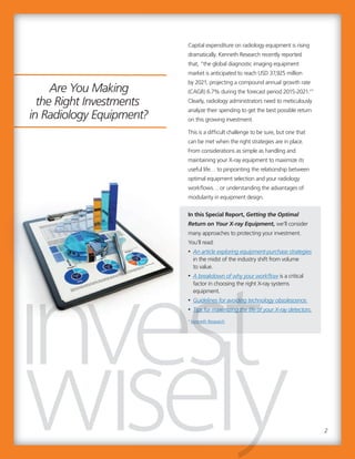Capital expenditure on radiology equipment is rising
dramatically. Kenneth Research recently reported
that, “the global diagnostic imaging equipment
market is anticipated to reach USD 37,925 million
by 2021, projecting a compound annual growth rate
(CAGR) 6.7% during the forecast period 2015-2021.”1
Clearly, radiology administrators need to meticulously
analyze their spending to get the best possible return
on this growing investment.
This is a difficult challenge to be sure, but one that
can be met when the right strategies are in place.
From considerations as simple as handling and
maintaining your X-ray equipment to maximize its
useful life… to pinpointing the relationship between
optimal equipment selection and your radiology
workflows… or understanding the advantages of
modularity in equipment design.
In this Special Report, Getting the Optimal
Return on Your X-ray Equipment, we’ll consider
many approaches to protecting your investment.
You’ll read:
• An article exploring equipment-purchase strategies
in the midst of the industry shift from volume
to value.
• A breakdown of why your workflow is a critical
factor in choosing the right X-ray systems
equipment.
• Guidelines for avoiding technology obsolescence.
• Tips for maximizing the life of your X-ray detectors.
1
Kenneth Research
2
Guidelines for avoiding technology obsolescence.
Tips for maximizing the life of your X-ray detectors.
Kenneth Research
Guidelines for avoiding technology obsolescence.
Tips for maximizing the life of your X-ray detectors.
Are You Making
the Right Investments
in Radiology Equipment?
 